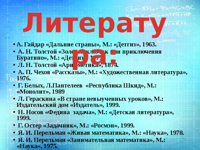 Литература: А. Гайдар «Дальние страны», М.: «Детгиз», 1963.  А. Н. Толстой «Золотой ключик или приключения Буратино», М.: «Детгиз», 1977.  Л. Н. Толстой «Арифметика», 1874.  А. П. Чехов «Рассказы», М.: «Художественная литература», 1976.  Г. Белых, Л.Пантелеев «Республика Шкид», М.: «Монолит», 1989  Л. Гераскина «В стране невыученных уроков», М.: Издательский дом «Издатель», 1999.  Н. Носов «Федина задача», М.: «Детская литература», 1999.  Г. Остер «Задачник», М.: «Росмэн», 1999.  Я. И. Перельман «Живая математика», М.: «Наука», 1978.  Я. И. Перельман «Занимательная математика», М.: «Наука», 1975. 