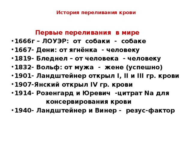  История переливания крови    Первые переливания в мире 1666г – ЛОУЭР: от собаки - собаке 1667- Дени: от ягнёнка - человеку 1819- Бледнел – от человека - человеку 1832- Вольф: от мужа - жене (успешно) 1901- Ландштейнер открыл I, II и III гр. крови 1907-Янский открыл IV гр. крови 1914- Розенгард и Юревич -цитрат Na для  консервирования крови 1940- Ландштейнер и Винер - резус-фактор 