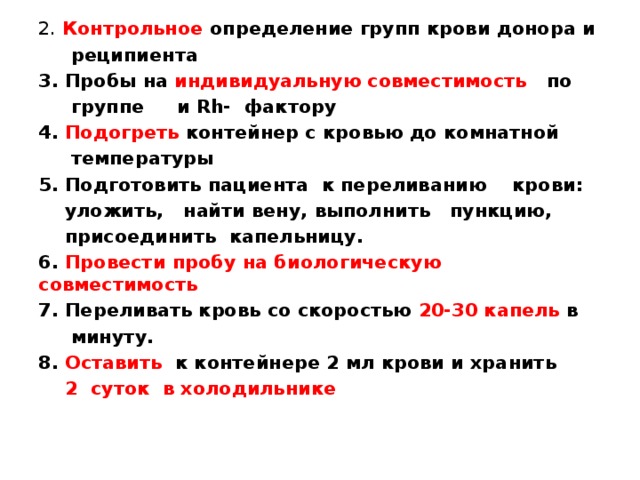 2. Контрольное определение групп крови донора и  реципиента 3. Пробы на индивидуальную совместимость по  группе и Rh- фактору 4. Подогреть контейнер с кровью до комнатной  температуры 5. Подготовить пациента к переливанию крови:  уложить, найти вену, выполнить пункцию,  присоединить капельницу. 6. Провести пробу на биологическую совместимость 7. Переливать кровь со скоростью 20-30 капель в  минуту. 8. Оставить к контейнере 2 мл крови и хранить  2 суток в холодильнике 