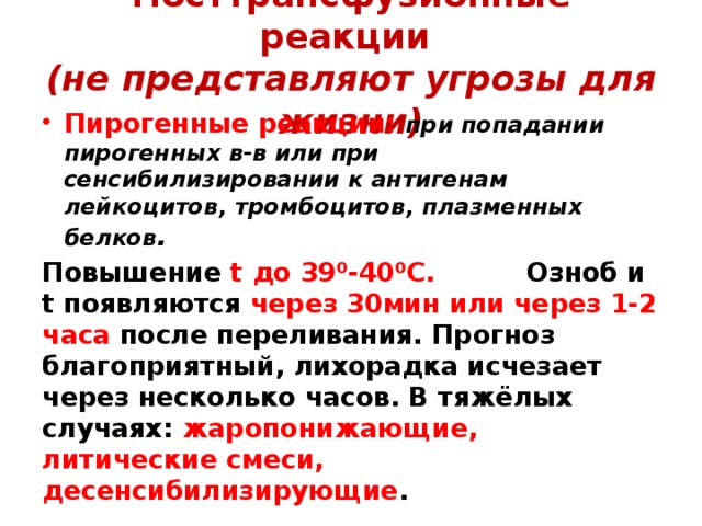 Посттрансфузионные реакции  (не представляют угрозы для жизни) Пирогенные реакции: при попадании пирогенных в-в или при сенсибилизировании к антигенам лейкоцитов, тромбоцитов, плазменных белков . Повышение t до 39⁰-40⁰С. Озноб и t появляются через 30мин или через 1-2 часа после переливания. Прогноз благоприятный, лихорадка исчезает через несколько часов. В тяжёлых случаях: жаропонижающие, литические смеси, десенсибилизирующие . 