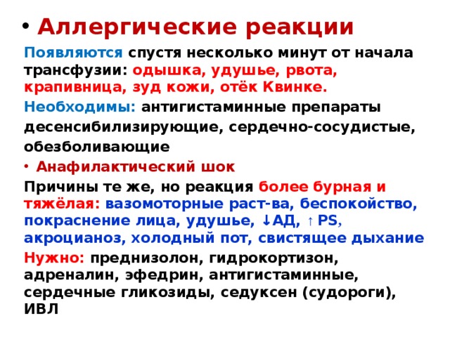  Аллергические реакции Появляются спустя несколько минут от начала трансфузии: одышка, удушье, рвота, крапивница, зуд кожи, отёк Квинке. Необходимы: антигистаминные препараты десенсибилизирующие, сердечно-сосудистые, обезболивающие Анафилактический шок Причины те же, но реакция более бурная и тяжёлая: вазомоторные раст-ва, беспокойство, покраснение лица, удушье, ↓АД, ↑ PS , акроцианоз, холодный пот, свистящее дыхание Нужно: преднизолон, гидрокортизон, адреналин, эфедрин, антигистаминные, сердечные гликозиды, седуксен (судороги), ИВЛ 