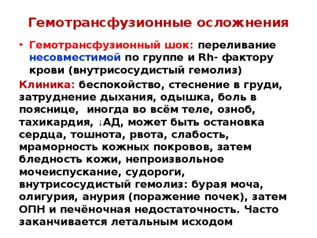 Гемотрансфузионные осложнения Гемотрансфузионный шок: переливание несовместимой по группе и Rh- фактору крови (внутрисосудистый гемолиз) Клиника: беспокойство, стеснение в груди, затруднение дыхания, одышка, боль в пояснице, иногда во всём теле, озноб, тахикардия, ↓ АД, может быть остановка сердца, тошнота, рвота, слабость, мраморность кожных покровов, затем бледность кожи, непроизвольное мочеиспускание, судороги, внутрисосудистый гемолиз: бурая моча, олигурия, анурия (поражение почек), затем ОПН и печёночная недостаточность. Часто заканчивается летальным исходом 