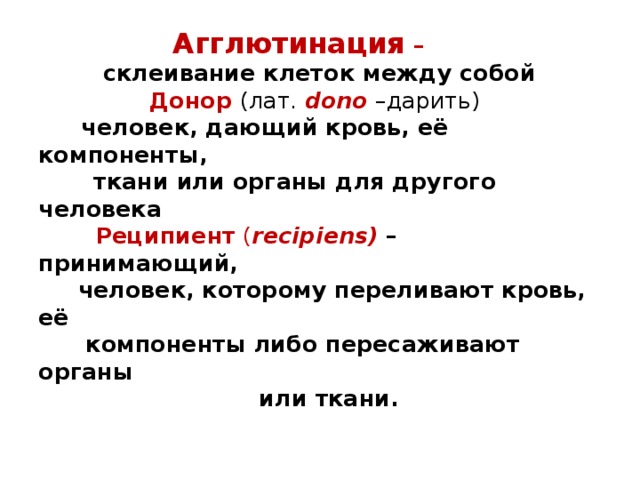  Агглютинация –   склеивание клеток между собой   Донор (лат. dono –дарить)   человек, дающий кровь, её компоненты,  ткани или органы для другого человека   Реципиент  ( recipiens)  – принимающий,  человек, которому переливают кровь, её  компоненты либо пересаживают органы  или ткани. 