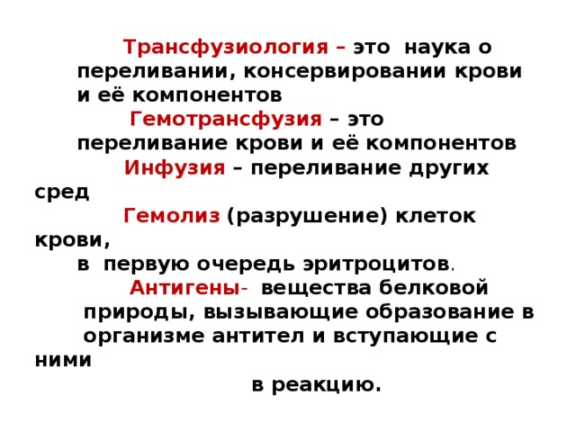  Трансфузиология – это   наука о  переливании, консервировании крови  и её компонентов   Гемотрансфузия – это  переливание крови и её компонентов    Инфузия – переливание других сред   Гемолиз  (разрушение) клеток крови,  в первую очередь эритроцитов .   Антигены -  вещества белковой  природы, вызывающие образование в  организме антител и вступающие с ними  в реакцию. 