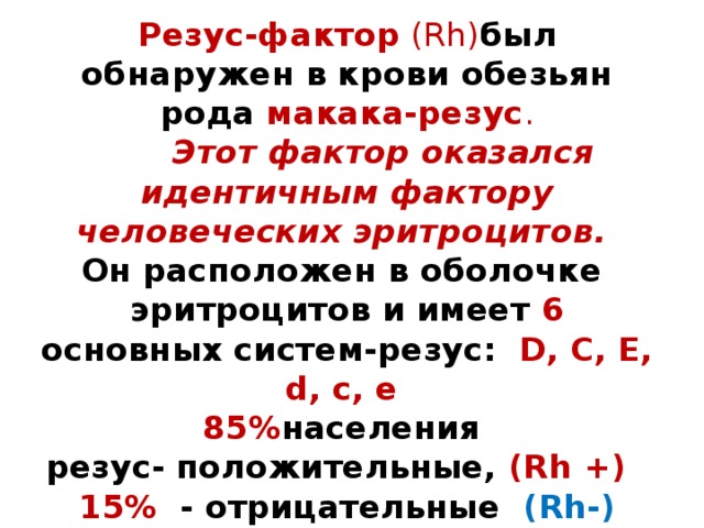 Резус-фактор (Rh) был обнаружен в крови обезьян рода макака-резус .   Этот фактор оказался идентичным фактору  человеческих эритроцитов.  Он расположен в оболочке  эритроцитов и имеет 6 основных систем-резус: D, C, E, d, c, e  85% населения  резус- положительные, (Rh +)  15% - отрицательные (Rh-) 