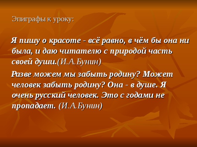 Эпиграфы к уроку:  Я пишу о красоте - всё равно, в чём бы она ни была, и даю читателю с природой часть своей души. (И.А.Бунин)  Разве можем мы забыть родину? Может человек забыть родину? Она - в душе. Я очень русский человек. Это с годами не пропадает.  (И.А.Бунин)