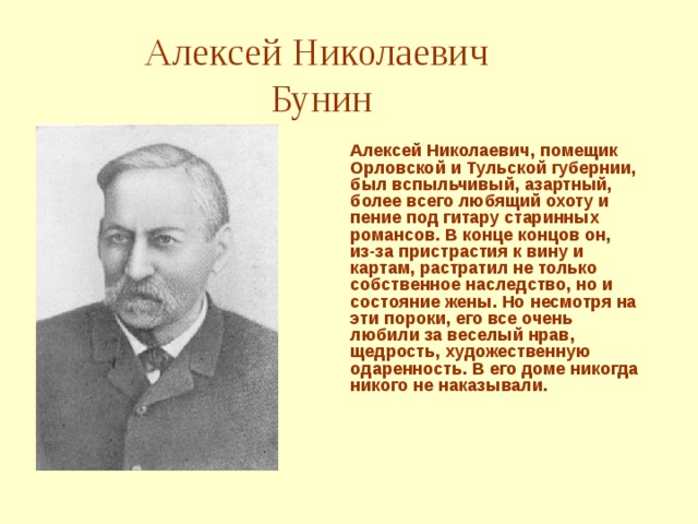 Алексей Николаевич  Бунин Алексей Николаевич, помещик Орловской и Тульской губернии, был вспыльчивый, азартный, более всего любящий охоту и пение под гитару старинных романсов. В конце концов он, из-за пристрастия к вину и картам, растратил не только собственное наследство, но и состояние жены. Но несмотря на эти пороки, его все очень любили за веселый нрав, щедрость, художественную одаренность. В его доме никогда никого не наказывали.