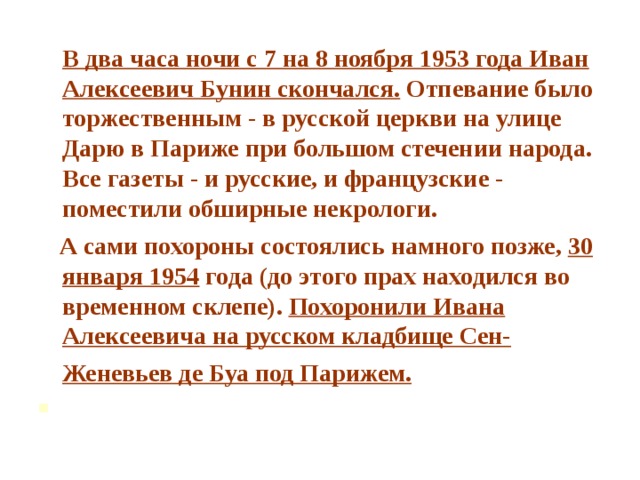 В два часа ночи с 7 на 8 ноября 1953 года Иван Алексеевич Бунин скончался. Отпевание было торжественным - в русской церкви на улице Дарю в Париже при большом стечении народа. Все газеты - и русские, и французские - поместили обширные некрологи.  А сами похороны состоялись намного позже, 30 января 1954 года (до этого прах находился во временном склепе). Похоронили Ивана Алексеевича на русском кладбище Сен-Женевьев де Буа под Парижем.