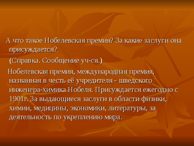 А что такое Нобелевская премия? За какие заслуги она присуждается?  (Справка. Сообщение уч-ся.)  Нобелевская премия, международная премия, названная в честь её учредителя - шведского инженера-химика Нобеля. Присуждается ежегодно с 1901г. За выдающиеся заслуги в области физики, химии, медицины, экономики, литературы, за деятельность по укреплению мира.
