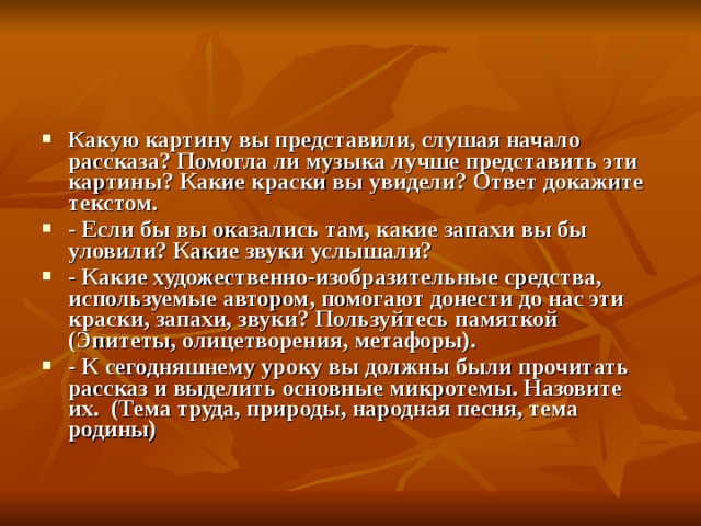 Какую картину вы представили, слушая начало рассказа? Помогла ли музыка лучше представить эти картины? Какие краски вы увидели? Ответ докажите текстом. - Если бы вы оказались там, какие запахи вы бы уловили? Какие звуки услышали? - Какие художественно-изобразительные средства, используемые автором, помогают донести до нас эти краски, запахи, звуки? Пользуйтесь памяткой (Эпитеты, олицетворения, метафоры). - К сегодняшнему уроку вы должны были прочитать рассказ и выделить основные микротемы. Назовите их. (Тема труда, природы, народная песня, тема родины)