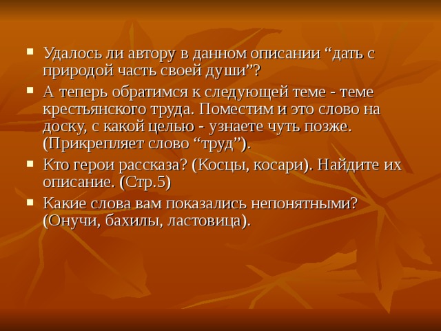 Удалось ли автору в данном описании “дать с природой часть своей души”? А теперь обратимся к следующей теме - теме крестьянского труда. Поместим и это слово на доску, с какой целью - узнаете чуть позже. (Прикрепляет слово “труд”). Кто герои рассказа? (Косцы, косари). Найдите их описание. (Стр.5) Какие слова вам показались непонятными? (Онучи, бахилы, ластовица).