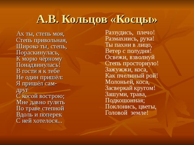 А.В. Кольцов «Косцы» Раззудись,  плечо!  Размахнись, рука!  Ты пахни в лицо,  Ветер с полудня!  Освежи, взволнуй  Степь просторную!  Зажужжи, коса,  Как пчелиный рой!  Молоньей, коса,   Засверкай кругом!  Зашуми, трава,  Подкошонная;  Поклонись, цветы,  Головой  земле!  Ах ты, степь моя,  Степь привольная,  Широко ты, степь,  Пораскинулась,  К морю чёрному  Понадвинулась!  В гости я к тебе  Не один пришёл:  Я пришёл сам-друг  С косой вострою;  Мне давно гулять  По траве степной  Вдоль и поперек  С ней хотелося...