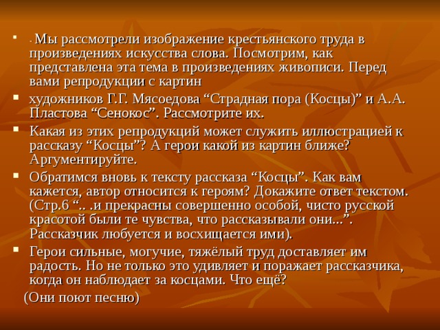 - Мы рассмотрели изображение крестьянского труда в произведениях искусства слова. Посмотрим, как представлена эта тема в произведениях живописи. Перед вами репродукции с картин художников Г.Г. Мясоедова “Страдная пора (Косцы)” и А.А. Пластова “Сенокос”. Рассмотрите их. Какая из этих репродукций может служить иллюстрацией к рассказу “Косцы”? А герои какой из картин ближе? Аргументируйте. Обратимся вновь к тексту рассказа “Косцы”. Как вам кажется, автор относится к героям? Докажите ответ текстом. (Стр.6 “.. .и прекрасны совершенно особой, чисто русской красотой были те чувства, что рассказывали они...”. Рассказчик любуется и восхищается ими). Герои сильные, могучие, тяжёлый труд доставляет им радость. Но не только это удивляет и поражает рассказчика, когда он наблюдает за косцами. Что ещё?