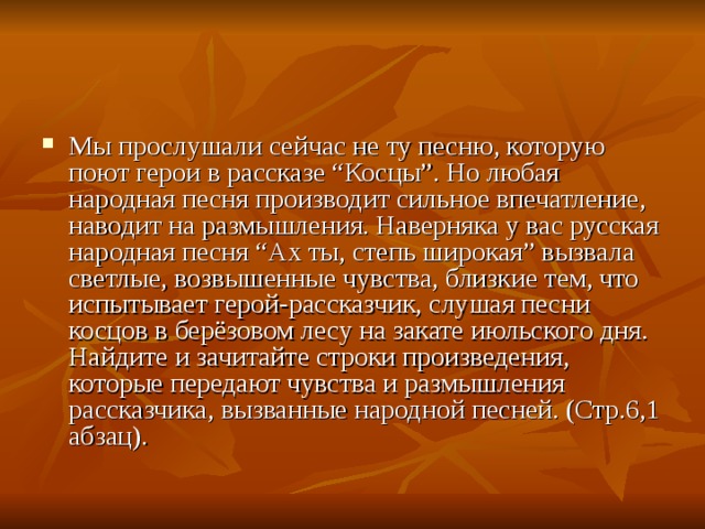 Мы прослушали сейчас не ту песню, которую поют герои в рассказе “Косцы”. Но любая народная песня производит сильное впечатление, наводит на размышления. Наверняка у вас русская народная песня “Ах ты, степь широкая” вызвала светлые, возвышенные чувства, близкие тем, что испытывает герой-рассказчик, слушая песни косцов в берёзовом лесу на закате июльского дня. Найдите и зачитайте строки произведения, которые передают чувства и размышления рассказчика, вызванные народной песней. (Стр.6,1 абзац).