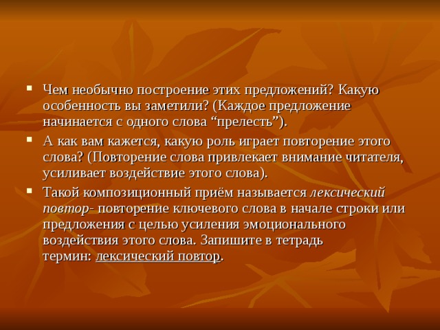 Чем необычно построение этих предложений? Какую особенность вы заметили? (Каждое предложение начинается с одного слова “прелесть”). А как вам кажется, какую роль играет повторение этого слова? (Повторение слова привлекает внимание читателя, усиливает воздействие этого слова). Такой композиционный приём называется  лексический повтор-  повторение ключевого слова в начале строки или предложения с целью усиления эмоционального воздействия этого слова. Запишите в тетрадь термин:  лексический повтор