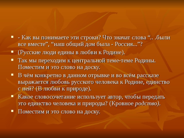 - Как вы понимаете эти строки? Что значат слова “.. .были все вместе”, “наш общий дом была - Россия...”? (Русские люди едины в любви к Родине). Так мы переходим к центральной теме-теме Родины. Поместим и это слово на доску. В чём конкретно в данном отрывке и во всём рассказе выражается любовь русского человека к Родине, единство с ней? (В любви к природе). Какое словосочетание использует автор, чтобы передать это единство человека и природы? (Кровное  родство). Поместим и это слово на доску.