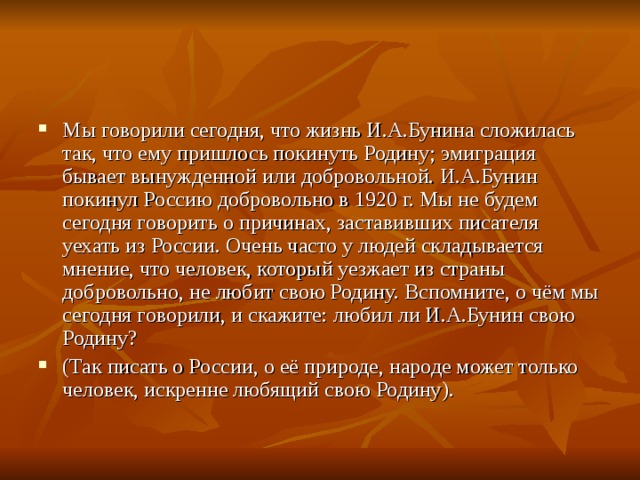 Мы говорили сегодня, что жизнь И.А.Бунина сложилась так, что ему пришлось покинуть Родину; эмиграция бывает вынужденной или добровольной. И.А.Бунин покинул Россию добровольно в 1920 г. Мы не будем сегодня говорить о причинах, заставивших писателя уехать из России. Очень часто у людей складывается мнение, что человек, который уезжает из страны добровольно, не любит свою Родину. Вспомните, о чём мы сегодня говорили, и скажите: любил ли И.А.Бунин свою Родину? (Так писать о России, о её природе, народе может только человек, искренне любящий свою Родину).
