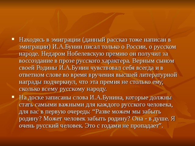 Находясь в эмиграции (данный рассказ тоже написан в эмиграции) И.А.Бунин писал только о России, о русском народе. Недаром Нобелевскую премию он получил за воссоздание в прозе русского характера. Верным сыном своей Родины И.А.Бунин чувствовал себя всегда и в ответном слове во время вручения высшей литературной награды подчеркнул, что эта премия не столько ему, сколько всему русскому народу. На доске записаны слова И.А.Бунина, которые должны стать самыми важными для каждого русского человека, для вас в первую очередь: “Разве можем мы забыть родину? Может человек забыть родину? Она - в душе. Я очень русский человек. Это с годами не пропадает”.