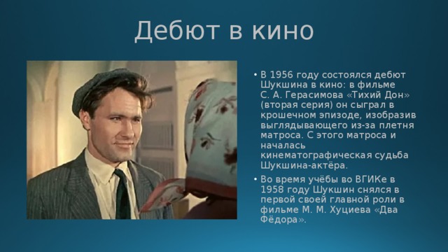 Дебют в кино В 1956 году состоялся дебют Шукшина в кино: в фильме С. А. Герасимова «Тихий Дон» (вторая серия) он сыграл в крошечном эпизоде, изобразив выглядывающего из-за плетня матроса. С этого матроса и началась кинематографическая судьба Шукшина-актёра. Во время учёбы во ВГИКе в 1958 году Шукшин снялся в первой своей главной роли в фильме М. М. Хуциева «Два Фёдора». 