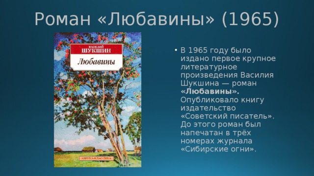 Роман «Любавины» (1965) В 1965 году было издано первое крупное литературное произведения Василия Шукшина — роман «Любавины». Опубликовало книгу издательство «Советский писатель». До этого роман был напечатан в трёх номерах журнала «Сибирские огни». 