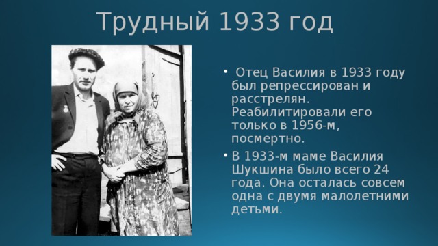 Трудный 1933 год  Отец Василия в 1933 году был репрессирован и расстрелян. Реабилитировали его только в 1956-м, посмертно. В 1933-м маме Василия Шукшина было всего 24 года. Она осталась совсем одна с двумя малолетними детьми. 