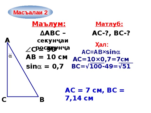 Масъалаи 2 Маълум: Матлуб: ∆ ABC – секунҷаи росткунҷа AС-?, ВС-? A  Ҳал: АС=АВ× sin  АС=10×0,7=7см ВС= √100-49=√51  С = 90°  АВ = 10 см sin  = 0,7 АС = 7 см, ВС = 7,14 см  C B 