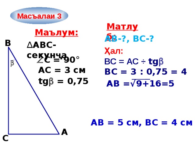 Масъалаи 3 Матлуб: Маълум: AB-?, ВС-? B ∆ ABC-секунҷа Ҳал: ВС = АС ÷ tg  ВС = 3 : 0,75 = 4   С = 90°  АС = 3 см tg  = 0,75 АВ =√9+16=5 АB = 5 см, ВС = 4 см  A C 