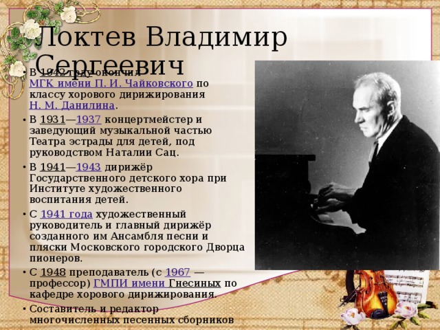 Локтев Владимир Сергеевич В 1942 году окончил МГК имени П. И. Чайковского по классу хорового дирижирования Н. M. Данилина . В 1931 — 1937 концертмейстер и заведующий музыкальной частью Театра эстрады для детей, под руководством Наталии Сац. В 1941 — 1943 дирижёр Государственного детского хора при Институте художественного воспитания детей. С 1941 года художественный руководитель и главный дирижёр созданного им Ансамбля песни и пляски Московского городского Дворца пионеров. С 1948 преподаватель (с 1967  — профессор) ГМПИ имени Гнесиных по кафедре хорового дирижирования. Составитель и редактор многочисленных песенных сборников 