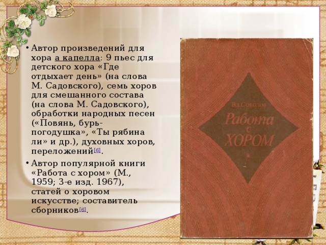 Автор произведений для хора а капелла : 9 пьес для детского хора «Где отдыхает день» (на слова М. Садовского), семь хоров для смешанного состава (на слова М. Садовского), обработки народных песен («Повянь, бурь-погодушка», «Ты рябина ли» и др.), духовных хоров, переложений [6] . Автор популярной книги «Работа с хором» (М., 1959; 3-е изд. 1967), статей о хоровом искусстве; составитель сборников [6] . 