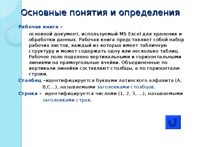 Основные понятия и определения Рабочая книга –  основной документ, используемый MS Excel для хранения и обработки данных. Рабочая книга представляет собой набор рабочих листов, каждый из которых имеет табличную структуру и может содержать одну или несколько таблиц. Рабочее поле поделено вертикальными и горизонтальными линиями на прямоугольные ячейки. Объединенные по вертикали линейки составляют столбцы, а по горизонтали-строки. основной документ, используемый MS Excel для хранения и обработки данных. Рабочая книга представляет собой набор рабочих листов, каждый из которых имеет табличную структуру и может содержать одну или несколько таблиц. Рабочее поле поделено вертикальными и горизонтальными линиями на прямоугольные ячейки. Объединенные по вертикали линейки составляют столбцы, а по горизонтали-строки. Столбец – идентифицируется буквами латинского алфавита (А,  В,С…), называемыми заголовками столбцов. Строка – идентифицируется числами (1, 2, 3, …), называемыми  заголовками строк. 