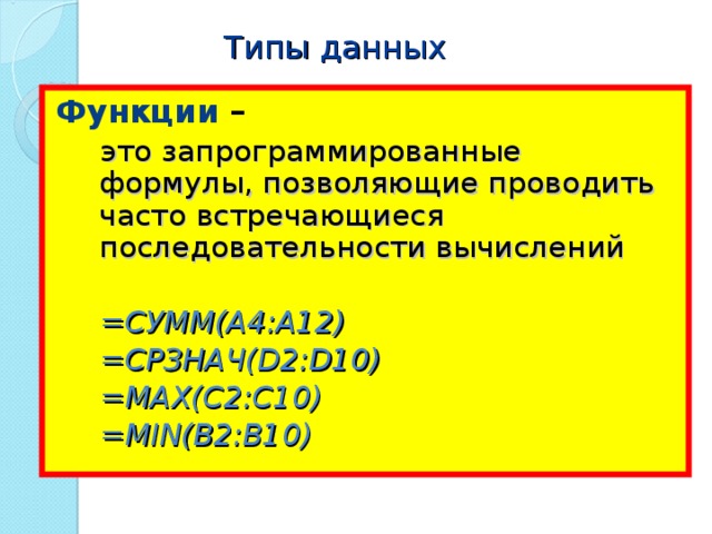 Типы данных Функции – это запрограммированные формулы, позволяющие проводить часто встречающиеся последовательности вычислений  =СУММ( A4:A12) это запрограммированные формулы, позволяющие проводить часто встречающиеся последовательности вычислений  =СУММ( A4:A12) = СРЗНАЧ( D2:D10) = СРЗНАЧ( D2:D10) =МАХ( C2:C10) =МАХ( C2:C10) =MIN(B2:B10) =MIN(B2:B10) 