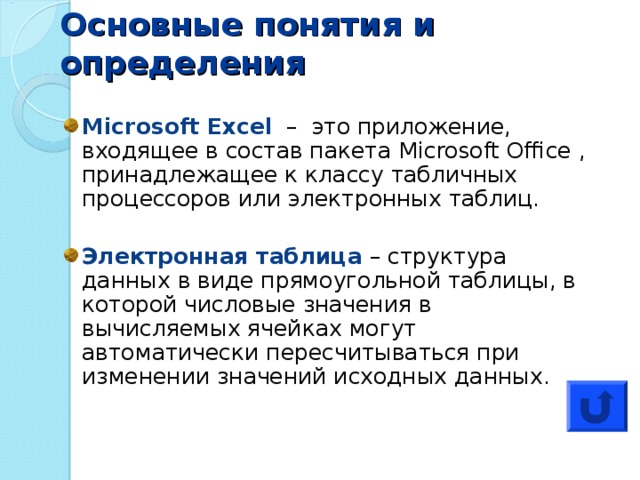 Основные понятия и определения Microsoft Excel  –   это приложение, входящее в состав пакета Microsoft Office , принадлежащее к классу табличных процессоров или электронных таблиц. Электронная таблица – структура данных в виде прямоугольной таблицы, в которой числовые значения в вычисляемых ячейках могут автоматически пересчитываться при изменении значений исходных данных. 