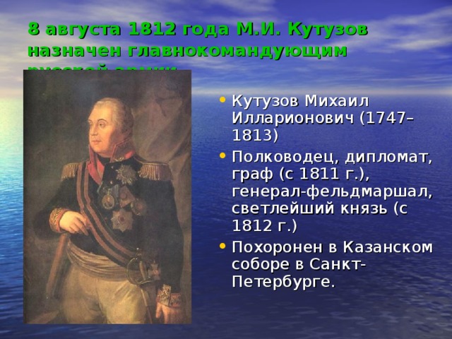 8 августа 1812 года М.И. Кутузов назначен главнокомандующим русской армии Кутузов Михаил Илларионович (1747–1813) Полководец, дипломат, граф (с 1811 г.), генерал-фельдмаршал, светлейший князь (с 1812 г.) Похоронен в Казанском соборе в Санкт-Петербурге. 