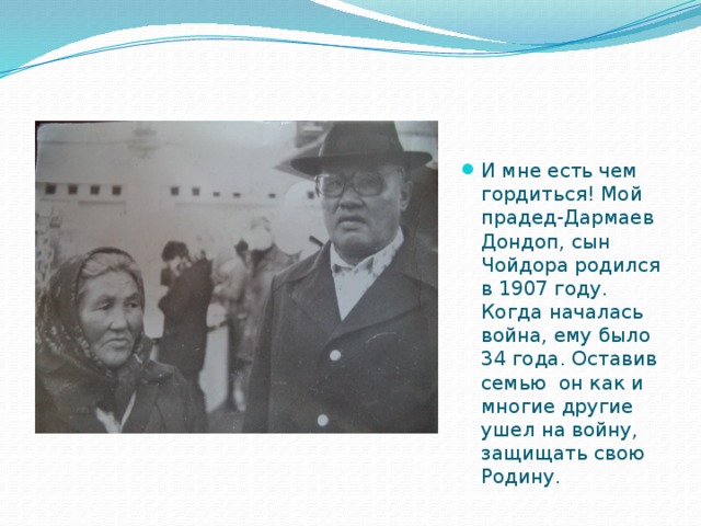 И мне есть чем гордиться! Мой прадед-Дармаев Дондоп, сын Чойдора родился в 1907 году. Когда началась война, ему было 34 года. Оставив семью он как и многие другие ушел на войну, защищать свою Родину. 