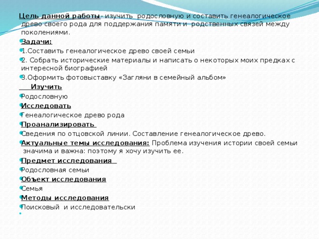 Цель данной работы - изучить родословную и составить генеалогическое древо своего рода для поддержания памяти и родственных связей между поколениями. Задачи: 1.Составить генеалогическое древо своей семьи 2. Собрать исторические материалы и написать о некоторых моих предках с интересной биографией 3.Оформить фотовыставку «Загляни в семейный альбом»  Изучить Родословную Исследовать Генеалогическое древо рода Проанализировать Сведения по отцовской линии. Составление генеалогическое древо. Актуальные темы исследования: Проблема изучения истории своей семьи значима и важна: поэтому я хочу изучить ее. Предмет исследования Родословная семьи Объект исследования Семья Методы исследования Поисковый и исследовательски   