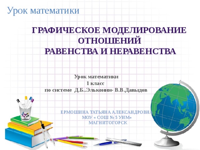 Урок математики Графическое моделирование Отношений  равенства и неравенства Урок математики 1 класс по системе Д.Б..Эльконин- В.В.Давыдов Ермошина Татьяна Александровна Моу « СОШ № 5 УИМ»  Магнитогорск