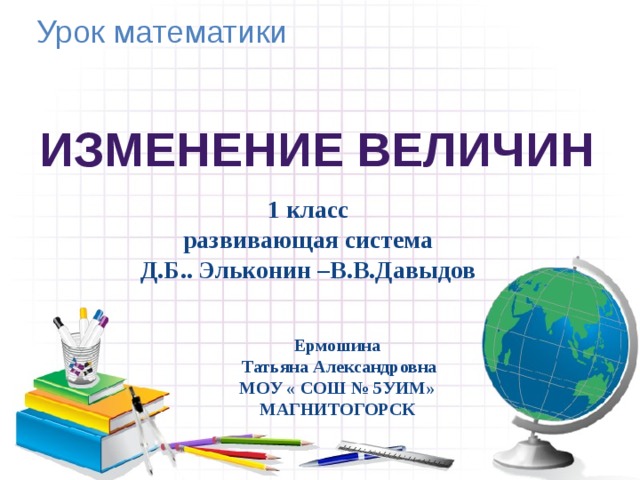 Урок математики Изменение величин 1 класс развивающая система Д.Б.. Эльконин –В.В.Давыдов Ермошина  Татьяна Александровна МОУ « СОШ № 5УИМ» МАГНИТОГОРСК