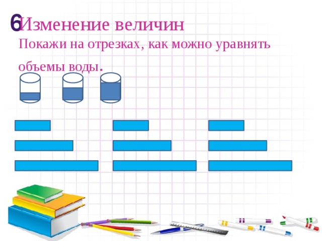 6 Изменение величин  Покажи на отрезках, как можно уравнять объемы воды .