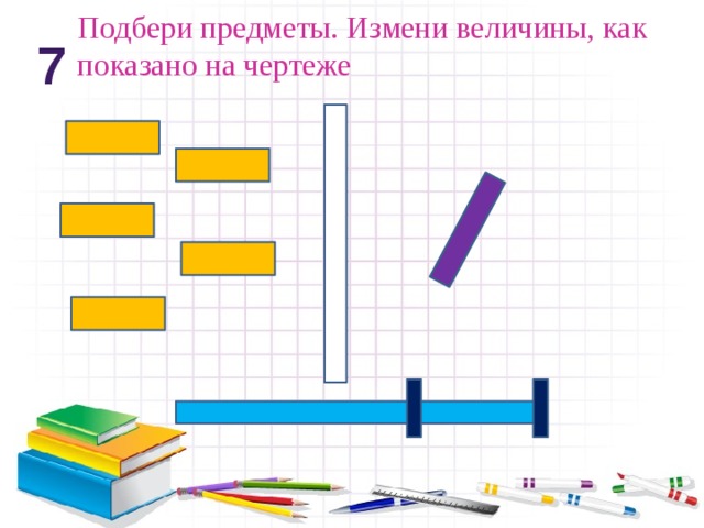 Подбери предметы. Измени величины, как показано на чертеже 7