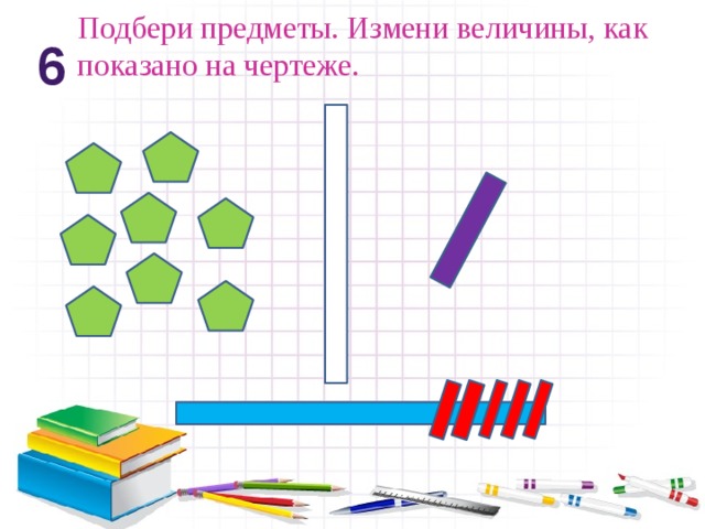 Подбери предметы. Измени величины, как показано на чертеже. 6