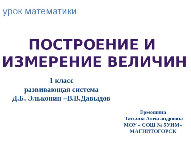 урок математики Построение и измерение величин 1 класс развивающая система Д.Б. Эльконин –В.В.Давыдов Ермошина  Татьяна Александровна МОУ « СОШ № 5УИМ» МАГНИТОГОРСК