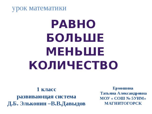 урок математики Равно  Больше  Меньше количество 1 класс Ермошина развивающая система  Татьяна Александровна Д.Б. Эльконин –В.В.Давыдов МОУ « СОШ № 5УИМ» МАГНИТОГОРСК