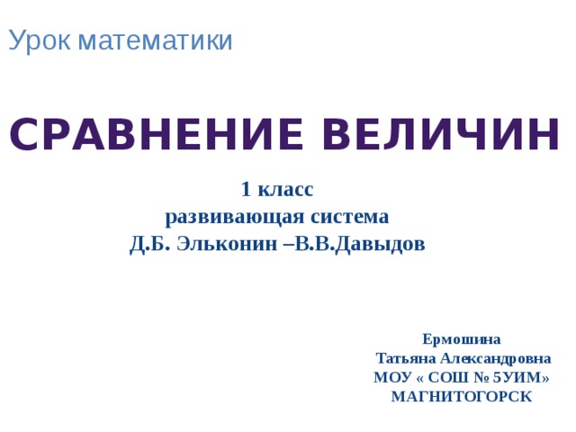 Урок математики Сравнение величин 1 класс развивающая система Д.Б. Эльконин –В.В.Давыдов Ермошина  Татьяна Александровна МОУ « СОШ № 5УИМ» МАГНИТОГОРСК