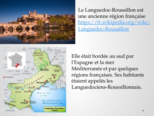 Le Languedoc-Roussillon est une ancienne région française https://fr.wikipedia.org/wiki/Languedoc-Roussillon  Elle était bordée au sud par l'Espagne et la mer Méditerranée et par quelques régions françaises. Ses habitants étaient appelés les Languedociens-Roussillonnais. 