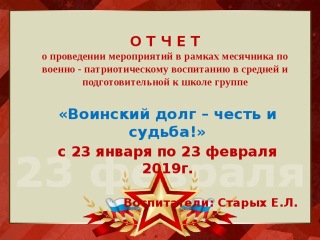 О Т Ч Е Т  о проведении мероприятий в рамках месячника по военно - патриотическому воспитанию в средней и подготовительной к школе группе «Воинский долг – честь и судьба!» с 23 января по 23 февраля 2019г.  Воспитатели: Старых Е.Л. 