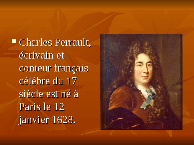 Charles Perrault, écrivain et conteur français célèbre du 17 siècle est né à Paris le 12 janvier 1628. Il était le plus jeune desept enfants d’un avocat parisien. En 1637 Charlt est entré au collège. Il a toujours été le meilleur élève de sa classe. Il aimait lire et lisait beaucoup. Il était encore élève au collège quand il a composé avec ses deux frères son premier livre.  