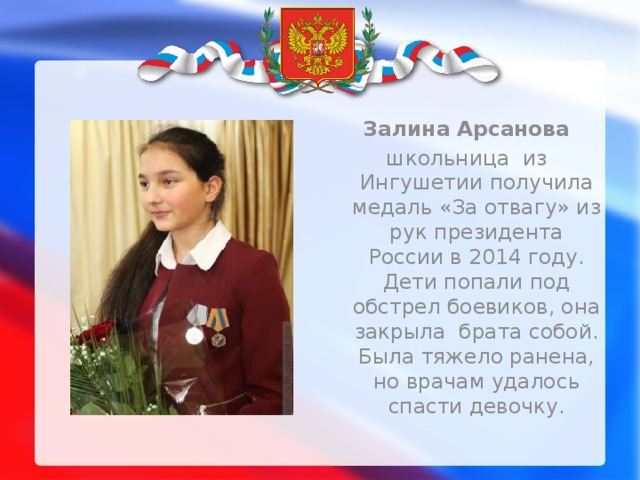  Залина Арсанова школьница из Ингушетии получила медаль «За отвагу» из рук президента России в 2014 году. Дети попали под обстрел боевиков, она закрыла брата собой. Была тяжело ранена, но врачам удалось спасти девочку. 