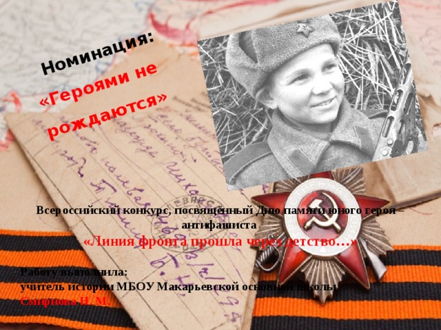  Номинация: «Героями не рождаются» Всероссийский конкурс, посвящённый Дню памяти юного героя – антифашиста «Линия фронта прошла через детство…»  Работу выполнила: учитель истории МБОУ Макарьевской основной школы Смирнова Н. М. 