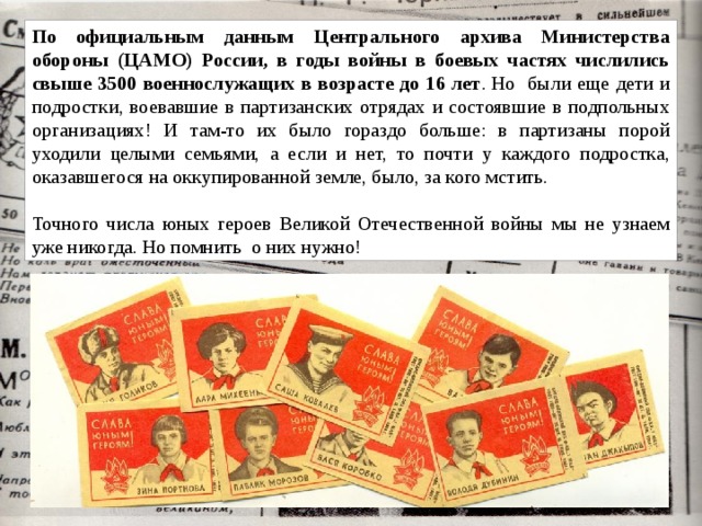 По официальным данным Центрального архива Министерства обороны (ЦАМО) России, в годы войны в боевых частях числились свыше 3500 военнослужащих в возрасте до 16 лет . Но были еще дети и подростки, воевавшие в партизанских отрядах и состоявшие в подпольных организациях! И там-то их было гораздо больше: в партизаны порой уходили целыми семьями, а если и нет, то почти у каждого подростка, оказавшегося на оккупированной земле, было, за кого мстить.  Точного числа юных героев Великой Отечественной войны мы не узнаем уже никогда. Но помнить о них нужно! 