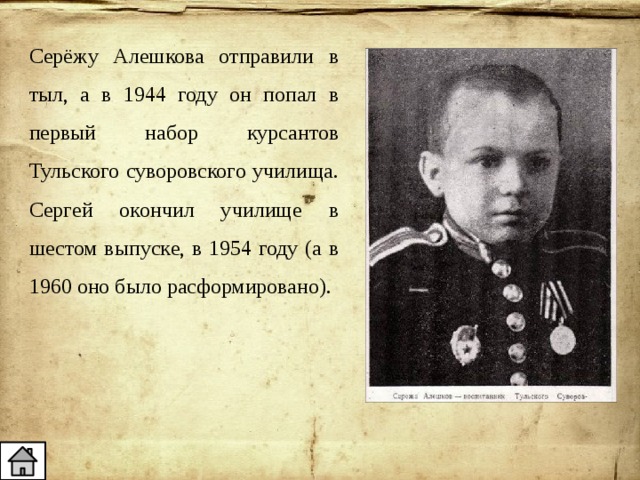 Серёжу Алешкова отправили в тыл, а в 1944 году он попал в первый набор курсантов Тульского суворовского училища. Сергей окончил училище в шестом выпуске, в 1954 году (а в 1960 оно было расформировано). 